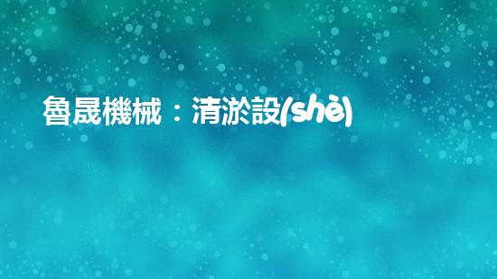 魯晟機械：清淤設(shè)備的領(lǐng)航者，你知道它為何備受矚目嗎？